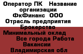 Оператор ПК › Название организации ­ ФкФинанс, ООО › Отрасль предприятия ­ Брокерство › Минимальный оклад ­ 20 000 - Все города Работа » Вакансии   . Владимирская обл.,Муромский р-н